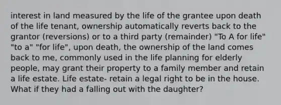 interest in land measured by the life of the grantee upon death of the life tenant, ownership automatically reverts back to the grantor (reversions) or to a third party (remainder) "To A for life" "to a" "for life", upon death, the ownership of the land comes back to me, commonly used in the life planning for elderly people, may grant their property to a family member and retain a life estate. Life estate- retain a legal right to be in the house. What if they had a falling out with the daughter?