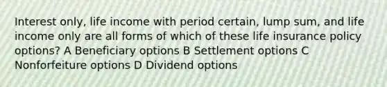 Interest only, life income with period certain, lump sum, and life income only are all forms of which of these life insurance policy options? A Beneficiary options B Settlement options C Nonforfeiture options D Dividend options