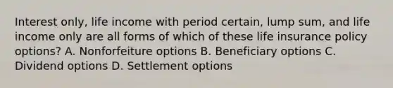 Interest only, life income with period certain, lump sum, and life income only are all forms of which of these life insurance policy options? A. Nonforfeiture options B. Beneficiary options C. Dividend options D. Settlement options