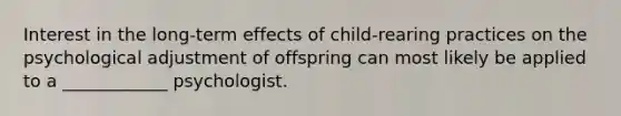 Interest in the long-term effects of child-rearing practices on the psychological adjustment of offspring can most likely be applied to a ____________ psychologist.