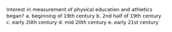 Interest in measurement of physical education and athletics began? a. beginning of 19th century b. 2nd half of 19th century c. early 20th century d. mid 20th century e. early 21st century