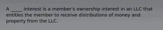 A​ _____ interest is a​ member's ownership interest in an LLC that entitles the member to receive distributions of money and property from the LLC.