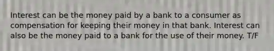 Interest can be the money paid by a bank to a consumer as compensation for keeping their money in that bank. Interest can also be the money paid to a bank for the use of their money. T/F