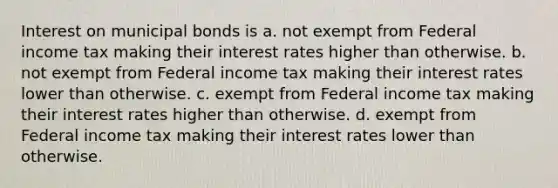 Interest on municipal bonds is a. not exempt from Federal income tax making their interest rates higher than otherwise. b. not exempt from Federal income tax making their interest rates lower than otherwise. c. exempt from Federal income tax making their interest rates higher than otherwise. d. exempt from Federal income tax making their interest rates lower than otherwise.