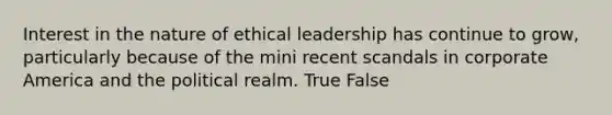 Interest in the nature of ethical leadership has continue to grow, particularly because of the mini recent scandals in corporate America and the political realm. True False