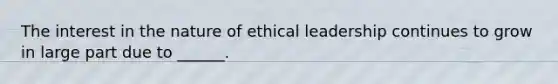 The interest in the nature of ethical leadership continues to grow in large part due to ______.