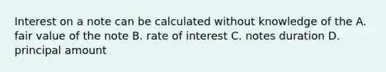 Interest on a note can be calculated without knowledge of the A. fair value of the note B. rate of interest C. notes duration D. principal amount