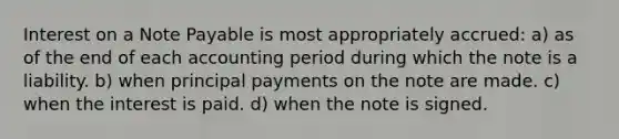 Interest on a Note Payable is most appropriately accrued: a) as of the end of each accounting period during which the note is a liability. b) when principal payments on the note are made. c) when the interest is paid. d) when the note is signed.