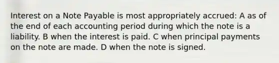 Interest on a Note Payable is most appropriately accrued: A as of the end of each accounting period during which the note is a liability. B when the interest is paid. C when principal payments on the note are made. D when the note is signed.