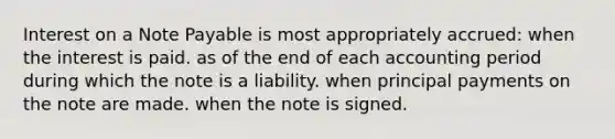 Interest on a Note Payable is most appropriately accrued: when the interest is paid. as of the end of each accounting period during which the note is a liability. when principal payments on the note are made. when the note is signed.