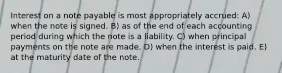 Interest on a note payable is most appropriately accrued: A) when the note is signed. B) as of the end of each accounting period during which the note is a liability. C) when principal payments on the note are made. D) when the interest is paid. E) at the maturity date of the note.