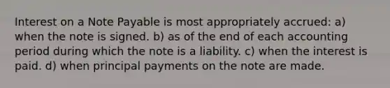 Interest on a Note Payable is most appropriately accrued: a) when the note is signed. b) as of the end of each accounting period during which the note is a liability. c) when the interest is paid. d) when principal payments on the note are made.