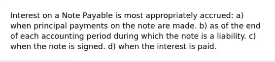 Interest on a Note Payable is most appropriately accrued: a) when principal payments on the note are made. b) as of the end of each accounting period during which the note is a liability. c) when the note is signed. d) when the interest is paid.