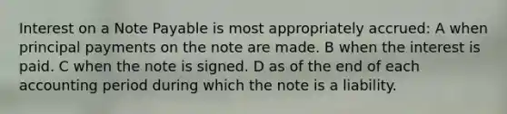 Interest on a Note Payable is most appropriately accrued: A when principal payments on the note are made. B when the interest is paid. C when the note is signed. D as of the end of each accounting period during which the note is a liability.