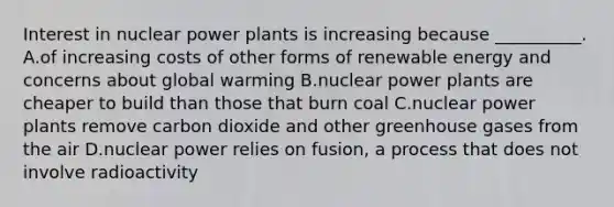 Interest in nuclear power plants is increasing because __________. A.of increasing costs of other forms of renewable energy and concerns about global warming B.nuclear power plants are cheaper to build than those that burn coal C.nuclear power plants remove carbon dioxide and other greenhouse gases from the air D.nuclear power relies on fusion, a process that does not involve radioactivity