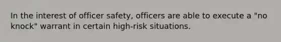 In the interest of officer safety, officers are able to execute a "no knock" warrant in certain high-risk situations.