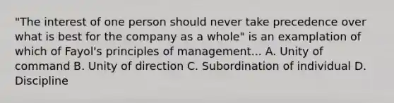 "The interest of one person should never take precedence over what is best for the company as a whole" is an examplation of which of Fayol's principles of management... A. Unity of command B. Unity of direction C. Subordination of individual D. Discipline