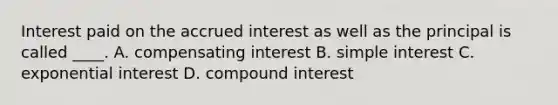 Interest paid on the accrued interest as well as the principal is called ____. A. compensating interest B. simple interest C. exponential interest D. compound interest