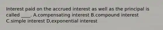 Interest paid on the accrued interest as well as the principal is called ____. A.compensating interest B.compound interest C.simple interest D,exponential interest