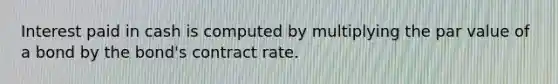 Interest paid in cash is computed by multiplying the par value of a bond by the bond's contract rate.