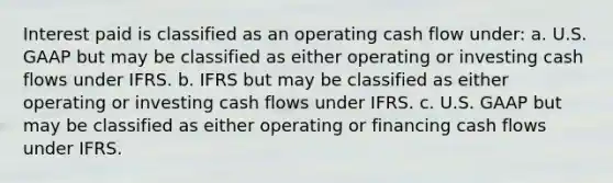 Interest paid is classified as an operating cash flow under: a. U.S. GAAP but may be classified as either operating or investing cash flows under IFRS. b. IFRS but may be classified as either operating or investing cash flows under IFRS. c. U.S. GAAP but may be classified as either operating or financing cash flows under IFRS.