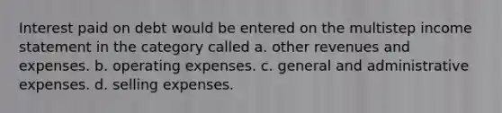 Interest paid on debt would be entered on the multistep <a href='https://www.questionai.com/knowledge/kCPMsnOwdm-income-statement' class='anchor-knowledge'>income statement</a> in the category called a. other revenues and expenses. b. operating expenses. c. general and administrative expenses. d. selling expenses.