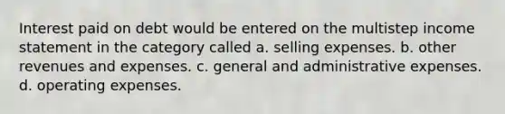 Interest paid on debt would be entered on the multistep income statement in the category called a. selling expenses. b. other revenues and expenses. c. general and administrative expenses. d. operating expenses.