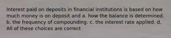 Interest paid on deposits in financial institutions is based on how much money is on deposit and a. how the balance is determined. b. the frequency of compounding. c. the interest rate applied. d. All of these choices are correct