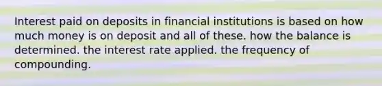 Interest paid on deposits in financial institutions is based on how much money is on deposit and all of these. how the balance is determined. the interest rate applied. the frequency of compounding.