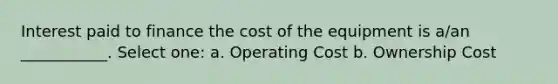 Interest paid to finance the cost of the equipment is a/an ___________. Select one: a. Operating Cost b. Ownership Cost