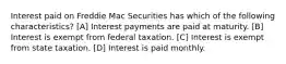 Interest paid on Freddie Mac Securities has which of the following characteristics? [A] Interest payments are paid at maturity. [B] Interest is exempt from federal taxation. [C] Interest is exempt from state taxation. [D] Interest is paid monthly.