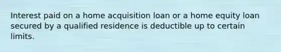 Interest paid on a home acquisition loan or a home equity loan secured by a qualified residence is deductible up to certain limits.