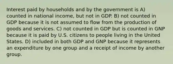 Interest paid by households and by the government is A) counted in national income, but not in GDP. B) not counted in GDP because it is not assumed to flow from the production of goods and services. C) not counted in GDP but is counted in GNP because it is paid by U.S. citizens to people living in the United States. D) included in both GDP and GNP because it represents an expenditure by one group and a receipt of income by another group.