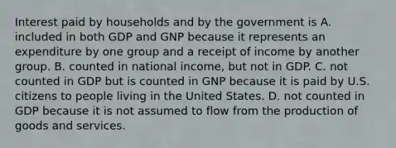 Interest paid by households and by the government is A. included in both GDP and GNP because it represents an expenditure by one group and a receipt of income by another group. B. counted in national​ income, but not in GDP. C. not counted in GDP but is counted in GNP because it is paid by U.S. citizens to people living in the United States. D. not counted in GDP because it is not assumed to flow from the production of goods and services.