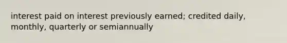 interest paid on interest previously earned; credited daily, monthly, quarterly or semiannually