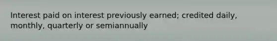 Interest paid on interest previously earned; credited daily, monthly, quarterly or semiannually