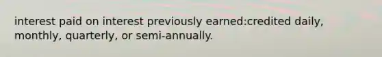 interest paid on interest previously earned:credited daily, monthly, quarterly, or semi-annually.