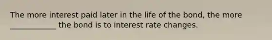 The more interest paid later in the life of the bond, the more ____________ the bond is to interest rate changes.