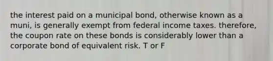 the interest paid on a municipal bond, otherwise known as a muni, is generally exempt from federal income taxes. therefore, the coupon rate on these bonds is considerably lower than a corporate bond of equivalent risk. T or F