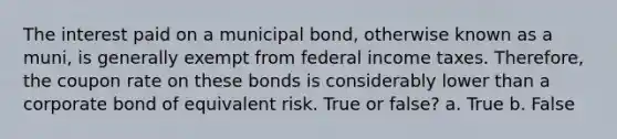 The interest paid on a municipal bond, otherwise known as a muni, is generally exempt from federal income taxes. Therefore, the coupon rate on these bonds is considerably lower than a corporate bond of equivalent risk. True or false? a. True b. False