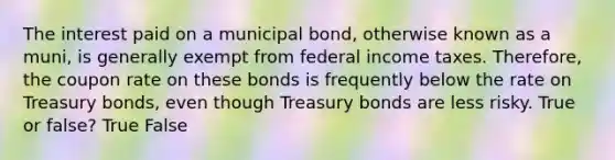 The interest paid on a municipal bond, otherwise known as a muni, is generally exempt from federal income taxes. Therefore, the coupon rate on these bonds is frequently below the rate on Treasury bonds, even though Treasury bonds are less risky. True or false? True False