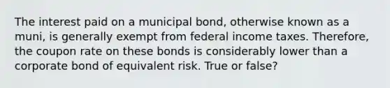 The interest paid on a municipal bond, otherwise known as a muni, is generally exempt from federal income taxes. Therefore, the coupon rate on these bonds is considerably lower than a corporate bond of equivalent risk. True or false?