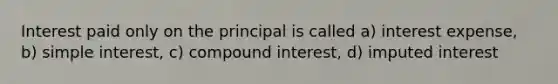 Interest paid only on the principal is called a) interest expense, b) <a href='https://www.questionai.com/knowledge/k33NHJ8P62-simple-interest' class='anchor-knowledge'>simple interest</a>, c) <a href='https://www.questionai.com/knowledge/k07TQ6sK1u-compound-interest' class='anchor-knowledge'>compound interest</a>, d) imputed interest