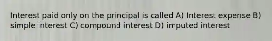 Interest paid only on the principal is called A) Interest expense B) simple interest C) compound interest D) imputed interest