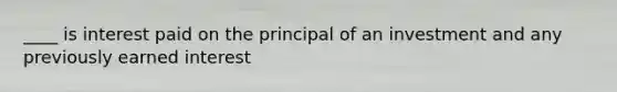 ____ is interest paid on the principal of an investment and any previously earned interest