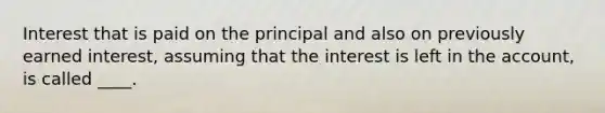 Interest that is paid on the principal and also on previously earned interest, assuming that the interest is left in the account, is called ____.