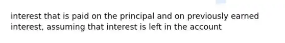 interest that is paid on the principal and on previously earned interest, assuming that interest is left in the account