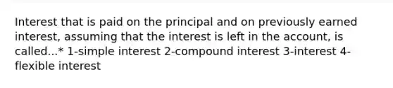 Interest that is paid on the principal and on previously earned interest, assuming that the interest is left in the account, is called...* 1-<a href='https://www.questionai.com/knowledge/k33NHJ8P62-simple-interest' class='anchor-knowledge'>simple interest</a> 2-<a href='https://www.questionai.com/knowledge/k07TQ6sK1u-compound-interest' class='anchor-knowledge'>compound interest</a> 3-interest 4-flexible interest