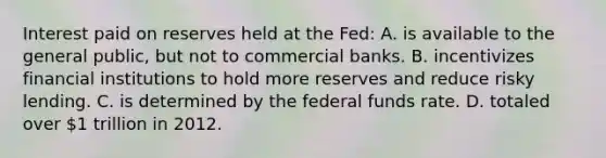 Interest paid on reserves held at the Fed: A. is available to the general public, but not to commercial banks. B. incentivizes financial institutions to hold more reserves and reduce risky lending. C. is determined by the federal funds rate. D. totaled over 1 trillion in 2012.