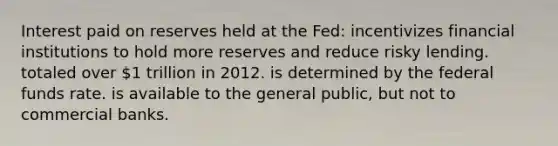 Interest paid on reserves held at the Fed: incentivizes financial institutions to hold more reserves and reduce risky lending. totaled over 1 trillion in 2012. is determined by the federal funds rate. is available to the general public, but not to commercial banks.